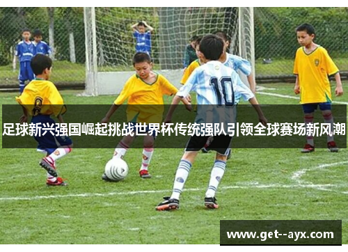 足球新兴强国崛起挑战世界杯传统强队引领全球赛场新风潮