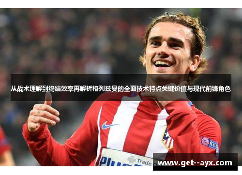 从战术理解到终结效率再解析格列兹曼的全面技术特点关键价值与现代前锋角色