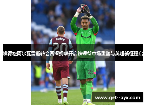 埃德松阿尔瓦雷斯转会西汉姆联开启铁锤帮中场重塑与英超新征程启