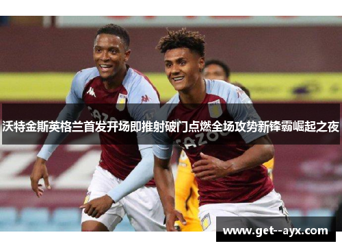 沃特金斯英格兰首发开场即推射破门点燃全场攻势新锋霸崛起之夜