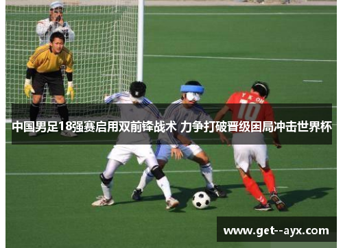 中国男足18强赛启用双前锋战术 力争打破晋级困局冲击世界杯
