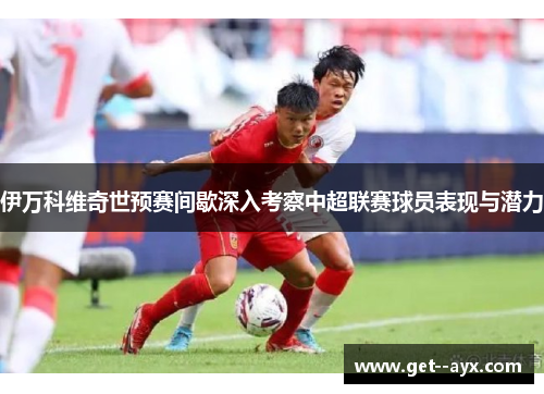 伊万科维奇世预赛间歇深入考察中超联赛球员表现与潜力