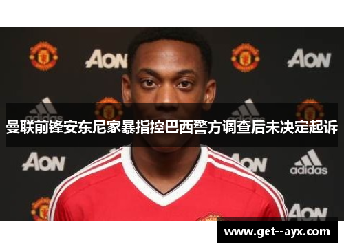 曼联前锋安东尼家暴指控巴西警方调查后未决定起诉